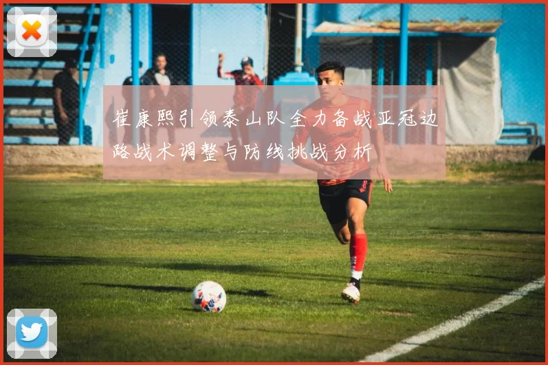 崔康熙引领泰山队全力备战亚冠边路战术调整与防线挑战分析
