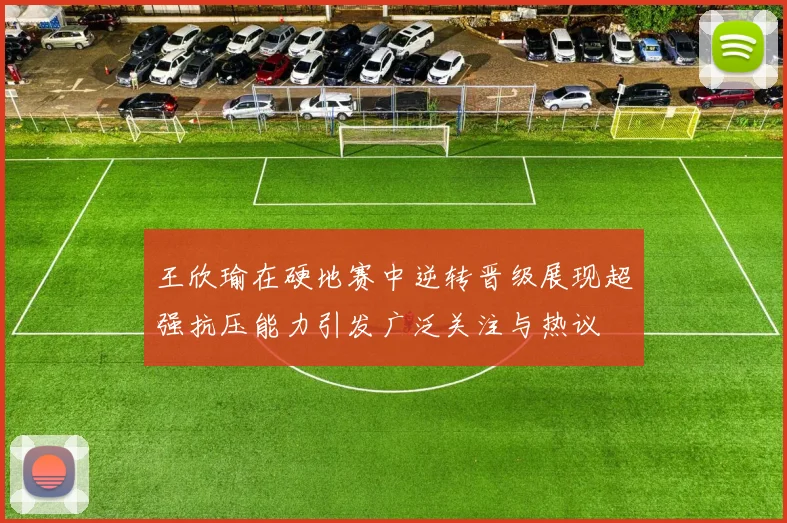 王欣瑜在硬地赛中逆转晋级展现超强抗压能力引发广泛关注与热议