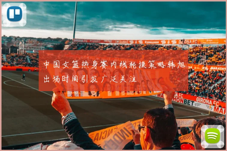 中国女篮热身赛内线轮换策略韩旭出场时间引发广泛关注